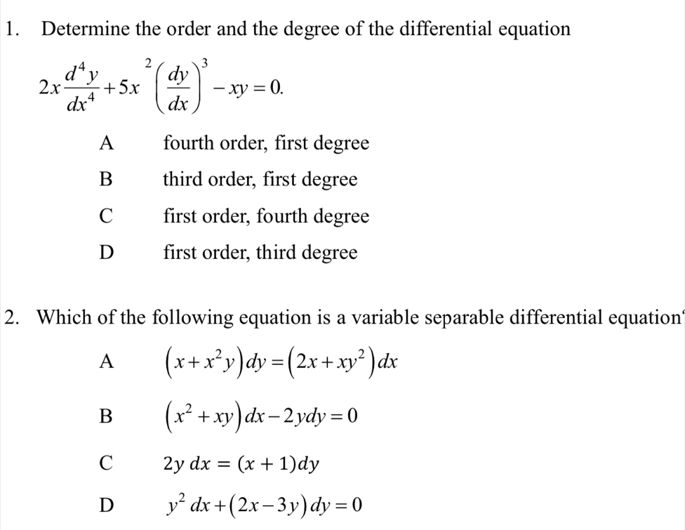 Determine the order and the degree of the differential equation
2x d^4y/dx^4 +5x^2( dy/dx )^3-xy=0.
A fourth order, first degree
B third order, first degree
C first order, fourth degree
D first order, third degree
2. Which of the following equation is a variable separable differential equation
A (x+x^2y)dy=(2x+xy^2)dx
B (x^2+xy)dx-2ydy=0
C 2ydx=(x+1)dy
D y^2dx+(2x-3y)dy=0