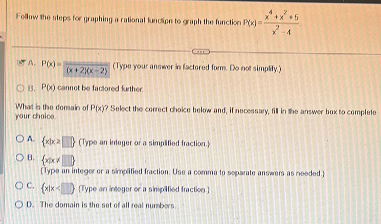 Follow the steps for graphing a rational function to graph the function P(x)= (x^4+x^2+5)/x^2-4 
A. P(x)=frac (x+2)(x-2) (Type your answer in factored form. Do not simplify.)
B. P(x) cannot be factored further.
What is the domain of P(x) ? Select the correct choice below and, if necessary, fill in the answer box to complete
your choice.
A.  x|x≥ □  (Type an integer or a simplified fraction.)
B.  x|x!= □ 
(Type an integer or a simplified fraction. Use a comma to separate answers as needed.)
C.  x|x (Type an integer or a simplified fraction.)
D. The domain is the set of all real numbers.