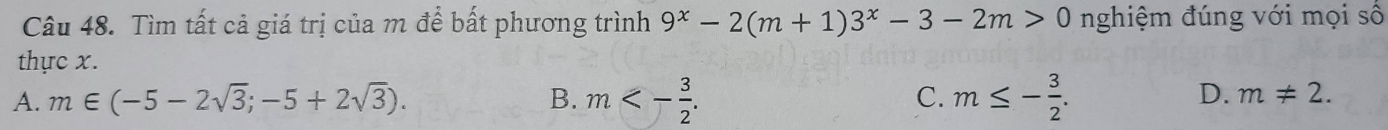 Tìm tất cả giá trị của m để bất phương trình 9^x-2(m+1)3^x-3-2m>0 nghiệm đúng với mọi số
thực x.
C.
A. m∈ (-5-2sqrt(3);-5+2sqrt(3)). B. m<- 3/2 . m≤ - 3/2 .
D. m!= 2.