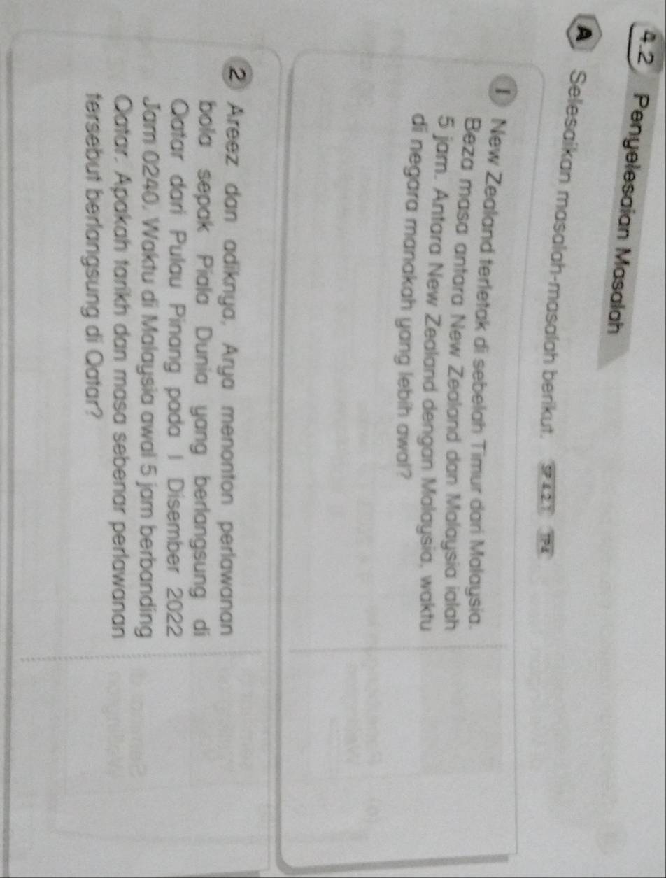 4.2 Penyelesaian Masalah 
A Selesaikan masalah-masalah berikut. 
I New Zealand terletak di sebelah Timur dari Malaysia. 
Beza masa antara New Zealand dan Malaysia ialah
5 jam. Antara New Zealand dengan Malaysia, waktu 
di negara manakah yang lebih awal? 
② Areez dan adiknya, Arya menonton perlawanan 
bola sepak Piala Dunia yang berlangsung di 
Qatar dari Pulau Pinang pada | Disember 2022
Jam 0240. Waktu di Malaysia awal 5 jam berbanding 
Qatar. Apakah tarikh dan masa sebenar perlawanan 
tersebut berlangsung di Qatar?