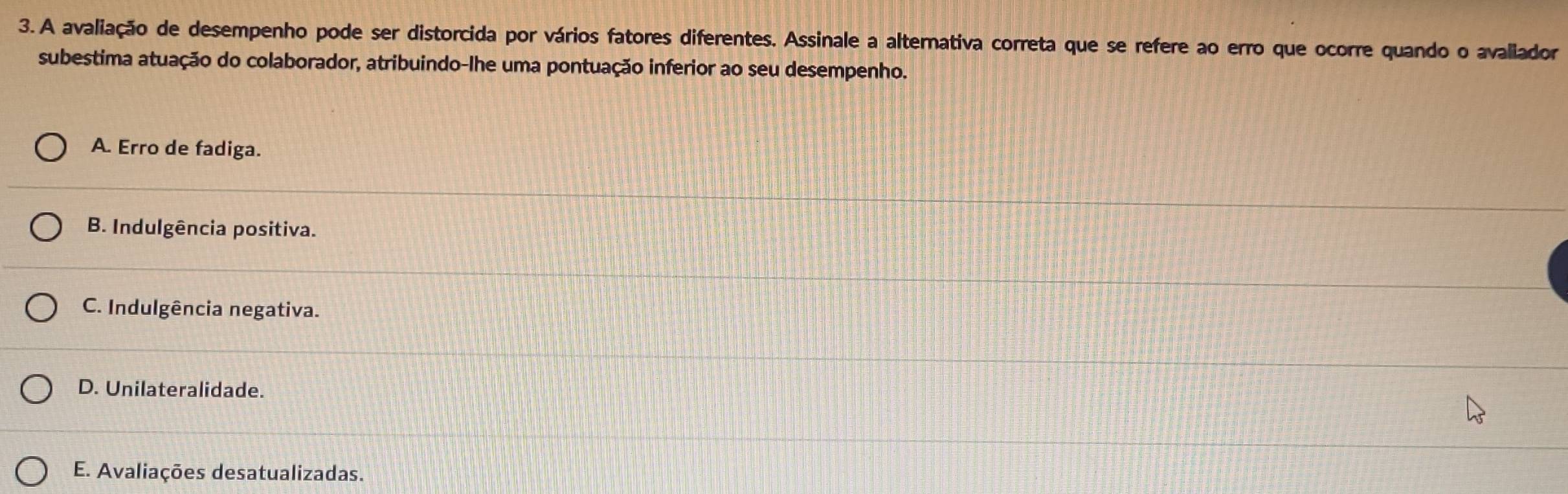 A avaliação de desempenho pode ser distorcida por vários fatores diferentes. Assinale a alternativa correta que se refere ao erro que ocorre quando o avallador
subestima atuação do colaborador, atribuindo-lhe uma pontuação inferior ao seu desempenho.
A. Erro de fadiga.
B. Indulgência positiva.
C. Indulgência negativa.
D. Unilateralidade.
E. Avaliações desatualizadas.