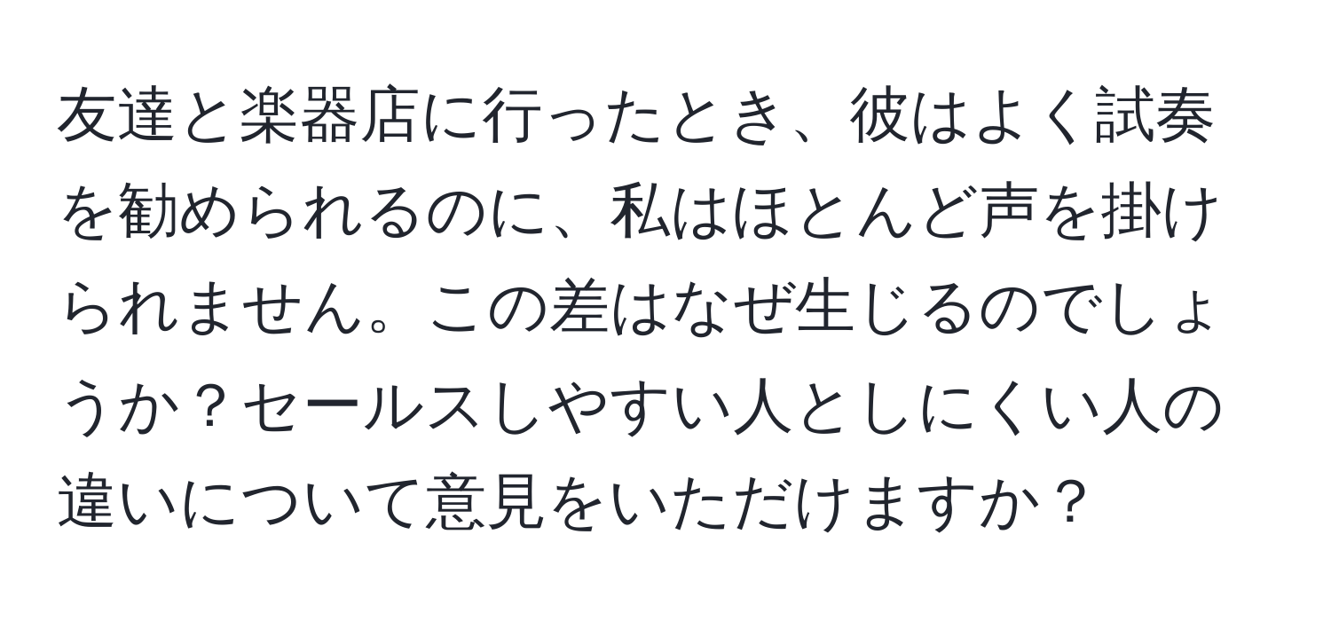 友達と楽器店に行ったとき、彼はよく試奏を勧められるのに、私はほとんど声を掛けられません。この差はなぜ生じるのでしょうか？セールスしやすい人としにくい人の違いについて意見をいただけますか？