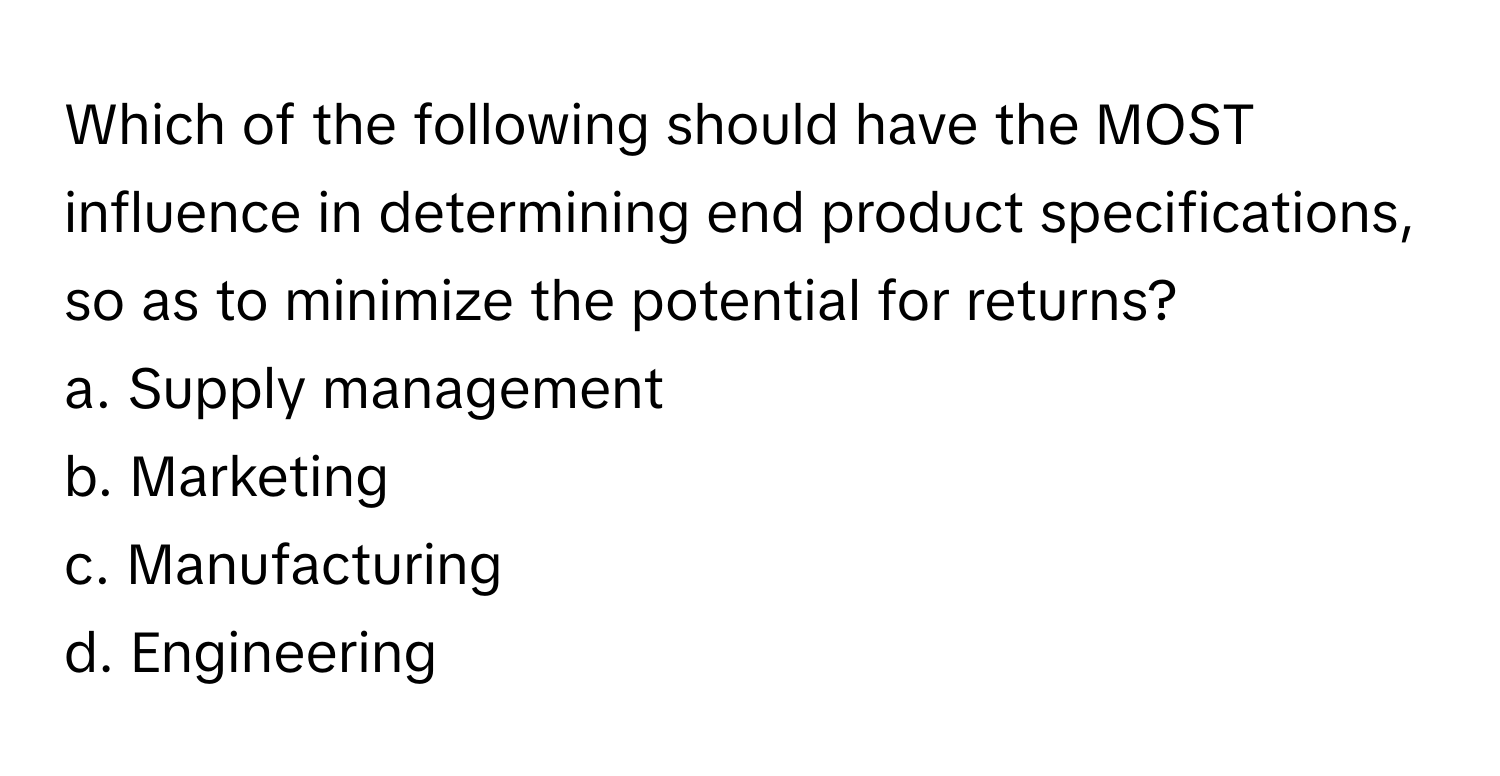 Which of the following should have the MOST influence in determining end product specifications, so as to minimize the potential for returns?

a. Supply management
b. Marketing
c. Manufacturing
d. Engineering