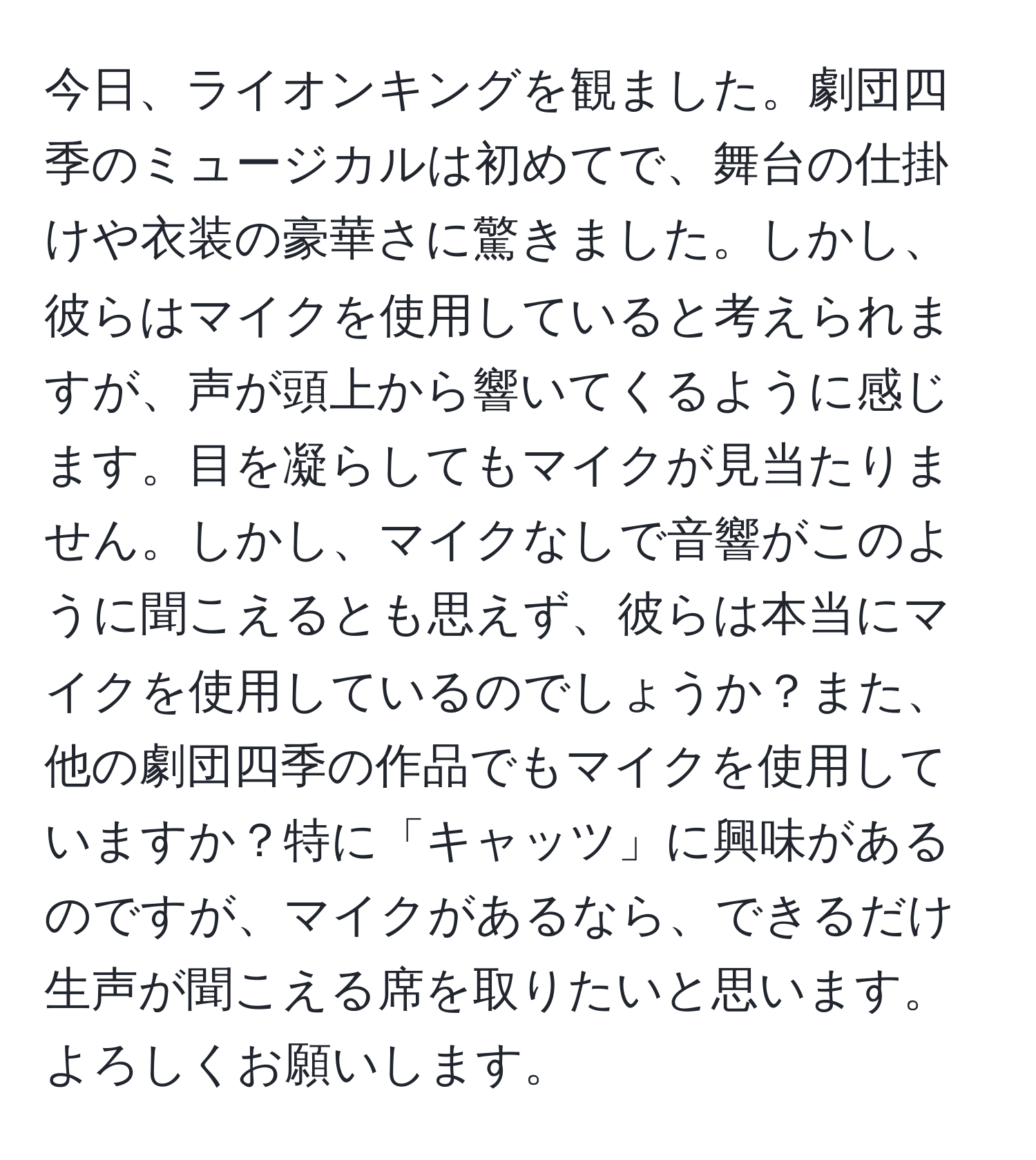 今日、ライオンキングを観ました。劇団四季のミュージカルは初めてで、舞台の仕掛けや衣装の豪華さに驚きました。しかし、彼らはマイクを使用していると考えられますが、声が頭上から響いてくるように感じます。目を凝らしてもマイクが見当たりません。しかし、マイクなしで音響がこのように聞こえるとも思えず、彼らは本当にマイクを使用しているのでしょうか？また、他の劇団四季の作品でもマイクを使用していますか？特に「キャッツ」に興味があるのですが、マイクがあるなら、できるだけ生声が聞こえる席を取りたいと思います。よろしくお願いします。