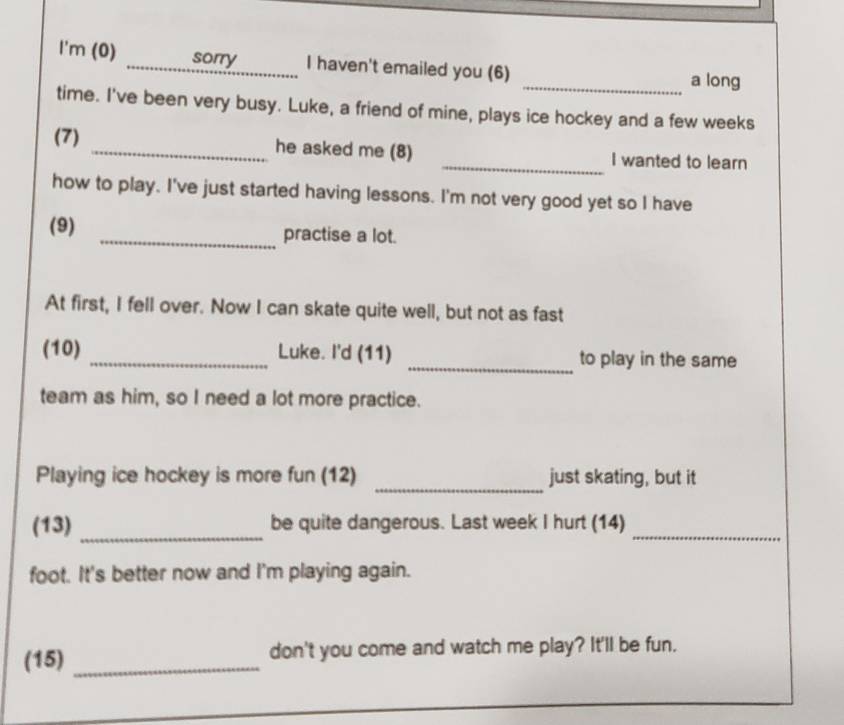 I'm (0) _sorry I haven't emailed you (6) _a long 
time. I've been very busy. Luke, a friend of mine, plays ice hockey and a few weeks 
(7) _he asked me (8) _I wanted to learn 
how to play. I've just started having lessons. I'm not very good yet so I have 
(9) _practise a lot. 
At first, I fell over. Now I can skate quite well, but not as fast 
(10) _Luke. I'd (11) _to play in the same 
team as him, so I need a lot more practice. 
_ 
Playing ice hockey is more fun (12) just skating, but it 
(13) _be quite dangerous. Last week I hurt (14)_ 
foot. It's better now and I'm playing again. 
(15) _don't you come and watch me play? It'll be fun.