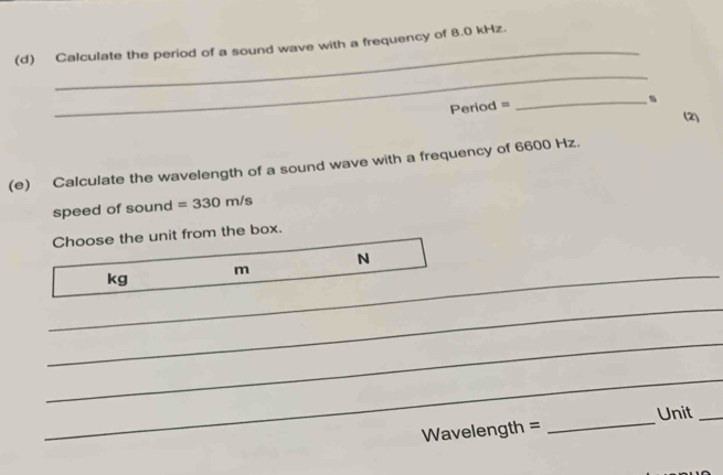 Calculate the period of a sound wave with a frequency of 8.0 kHz. 
_
Period =
_s 
(2) 
(e) Calculate the wavelength of a sound wave with a frequency of 6600 Hz. 
speed of sound =330m/s
Choose the unit from the box. 
N
kg
_ m
_ 
_ 
_
Wavelength = _Unit_