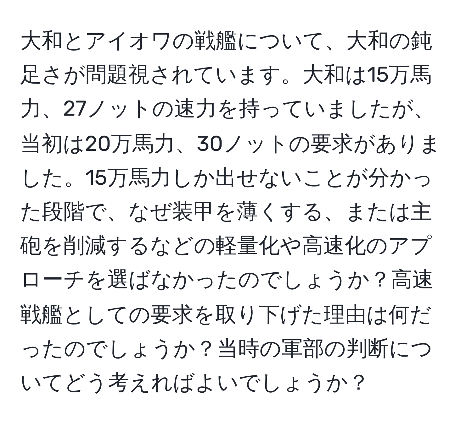 大和とアイオワの戦艦について、大和の鈍足さが問題視されています。大和は15万馬力、27ノットの速力を持っていましたが、当初は20万馬力、30ノットの要求がありました。15万馬力しか出せないことが分かった段階で、なぜ装甲を薄くする、または主砲を削減するなどの軽量化や高速化のアプローチを選ばなかったのでしょうか？高速戦艦としての要求を取り下げた理由は何だったのでしょうか？当時の軍部の判断についてどう考えればよいでしょうか？