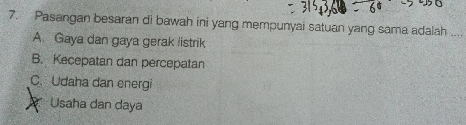 Pasangan besaran di bawah ini yang mempunyai satuan yang sama adalah ....
A. Gaya dan gaya gerak listrik
B. Kecepatan dan percepatan
C. Udaha dan energi
Usaha dan daya