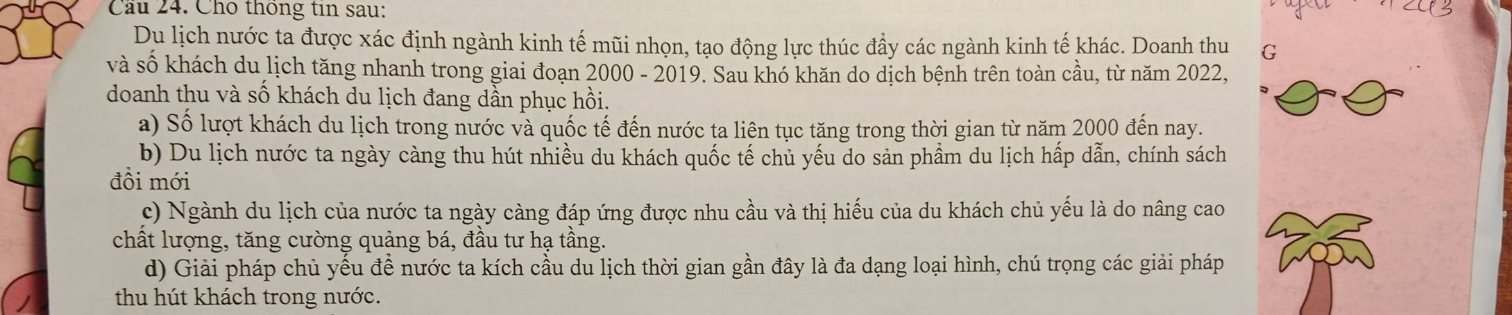 Cầu 24. Cho thống tin sau:
Du lịch nước ta được xác định ngành kinh tế mũi nhọn, tạo động lực thúc đầy các ngành kinh tế khác. Doanh thu G
và số khách du lịch tăng nhanh trong giai đoạn 2000 - 2019. Sau khó khăn do dịch bệnh trên toàn cầu, từ năm 2022,
doanh thu và số khách du lịch đang dần phục hồi.
a) Số lượt khách du lịch trong nước và quốc tế đến nước ta liên tục tăng trong thời gian từ năm 2000 đến nay.
b) Du lịch nước ta ngày càng thu hút nhiều du khách quốc tế chủ yếu do sản phầm du lịch hấp dẫn, chính sách
đồi mới
c) Ngành du lịch của nước ta ngày càng đáp ứng được nhu cầu và thị hiếu của du khách chủ yếu là do nâng cao
chất lượng, tăng cường quảng bá, đầu tư hạ tầng.
d) Giải pháp chủ yếu để nước ta kích cầu du lịch thời gian gần đây là đa dạng loại hình, chú trọng các giải pháp
thu hút khách trong nước.