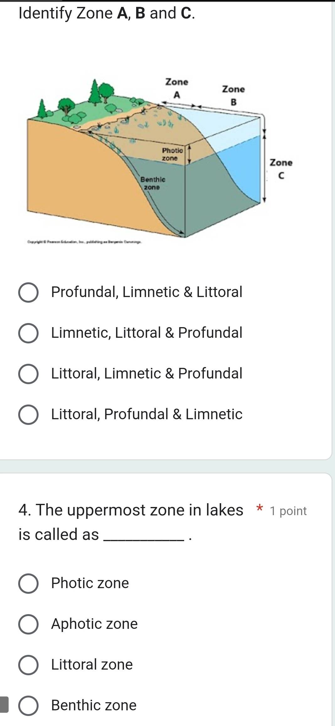 Identify Zone A, B and C.
Profundal, Limnetic & Littoral
Limnetic, Littoral & Profundal
Littoral, Limnetic & Profundal
Littoral, Profundal & Limnetic
4. The uppermost zone in lakes * 1 point
is called as_
·
Photic zone
Aphotic zone
Littoral zone
Benthic zone