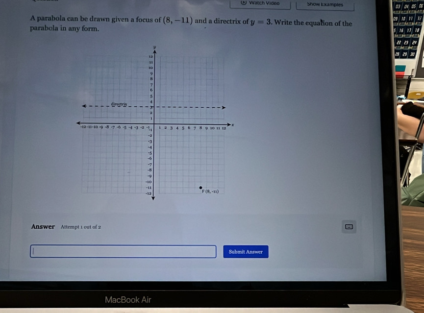 Watch Video Show Examples 03 04 05 or
10 1
A parabola can be drawn given a focus of (8,-11) and a directrix of y=3. Write the equation of the
parabola in any form.
Answer Attempt 1 out of 2
Submit Answer
MacBook Air