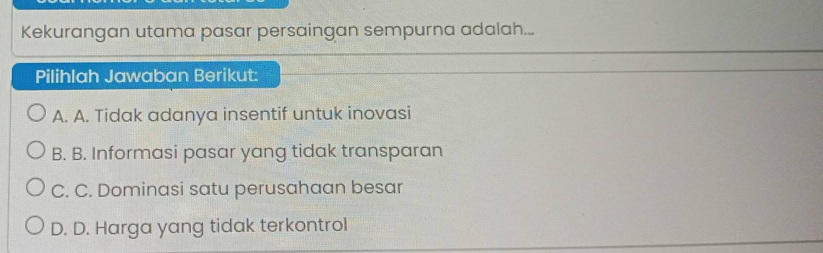 Kekurangan utama pasar persaingan sempurna adalah...
Pilihlah Jawaban Berikut:
A. A. Tidak adanya insentif untuk inovasi
B. B. Informasi pasar yang tidak transparan
C. C. Dominasi satu perusahaan besar
D. D. Harga yang tidak terkontrol