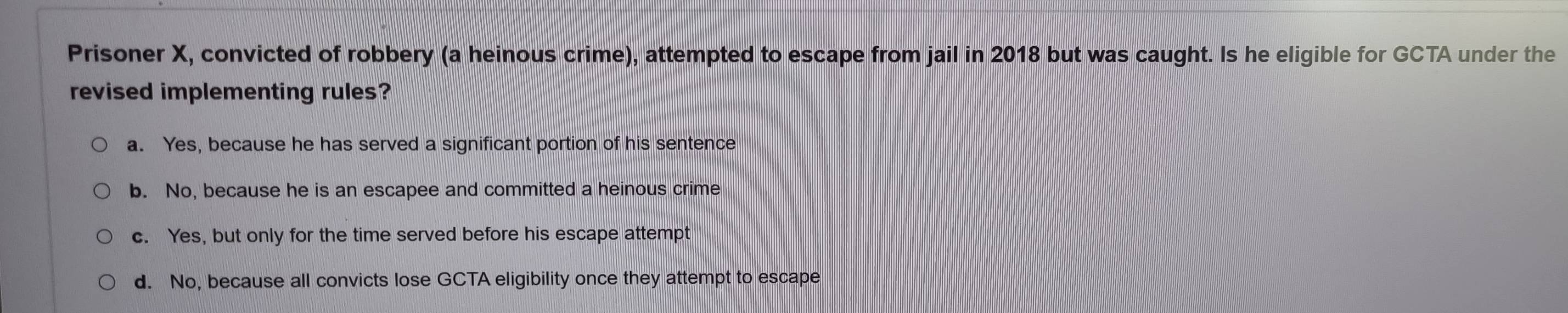 Prisoner X, convicted of robbery (a heinous crime), attempted to escape from jail in 2018 but was caught. Is he eligible for GCTA under the
revised implementing rules?
a. Yes, because he has served a significant portion of his sentence
b. No, because he is an escapee and committed a heinous crime
c. Yes, but only for the time served before his escape attempt
d. No, because all convicts lose GCTA eligibility once they attempt to escape