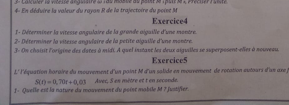 3- Calculer la vitesse angulaire ω sdu moblle du point M spuis M ₈, Preciser l'unite. 
4- En déduire la valeur du rayon R de la trajectoire du point M
Exercice4 
1- Déterminer la vitesse angulaire de la grande aiguille d’une montre. 
2- Déterminer la vitesse angulaire de la petite aiguille d’une montre. 
3- On choisit l'origine des dates à midi. A quel instant les deux aiguilles se superposent-elles à nouveau. 
Exercice5 
L’ l’équation horaire du mouvement d’un point M d’un solide en mouvement de rotation autours d’un axe j
S(t)=0,70t+0,03 Avec, S en mètre et t en seconde. 
1- Quelle est la nature du mouvement du point mobile M ? Justifier.