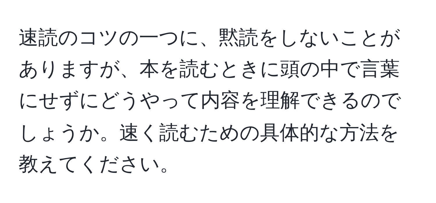 速読のコツの一つに、黙読をしないことがありますが、本を読むときに頭の中で言葉にせずにどうやって内容を理解できるのでしょうか。速く読むための具体的な方法を教えてください。