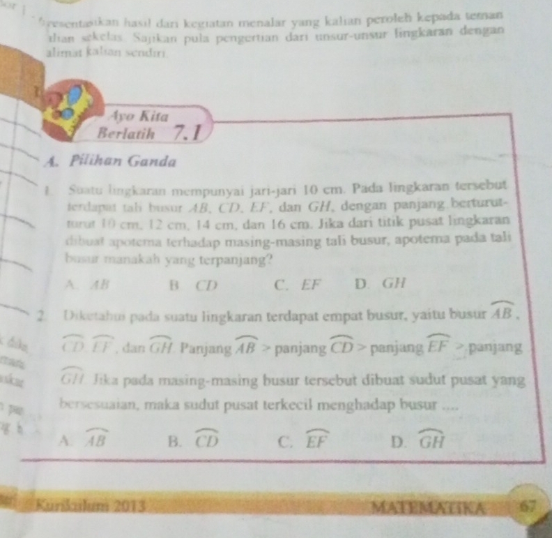 gesentasikan hasi! dari kegiatan menalar yang kalian peroleh kepada teman
tlian sekelas Sajikan pula pengertian dari unsur-unsur lingkaran dengan
alimat kalian sendıri.
Ayo Kita
Berlatih 7.1
A. Pilihan Ganda
1. Suatu lingkaran mempunyai jari-jari 10 cm. Pada lingkaran tersebut
terdapat tab busur AB, CD, EF, dan GH, dengan panjang.berturut-
turut 10 cm, 12 cm, 14 cm, dan 16 cm. Jika dari titik pusat lingkaran
dibuat apotema terhadap masing-masing tali busur, apotema pada tali
busur manakah yang terpanjang?
A. AB B. CD C. EF D. GH
2. Diketahui pada suatu lingkaran terdapat empat busur, yaitu busur widehat AB, 
c ála widehat CD, widehat EF. dan widehat GH Panjang widehat AB> panjang widehat CD> panjang widehat EF> panjang
man widehat GH Jika pada masing-masing busur tersebut dibuat sudut pusat yang
pa
bersesuaian, maka sudut pusat terkecil menghadap busur ....
g h widehat AB B. widehat CD C. widehat EF D. widehat GH
A.
Kunkailum 2013 67