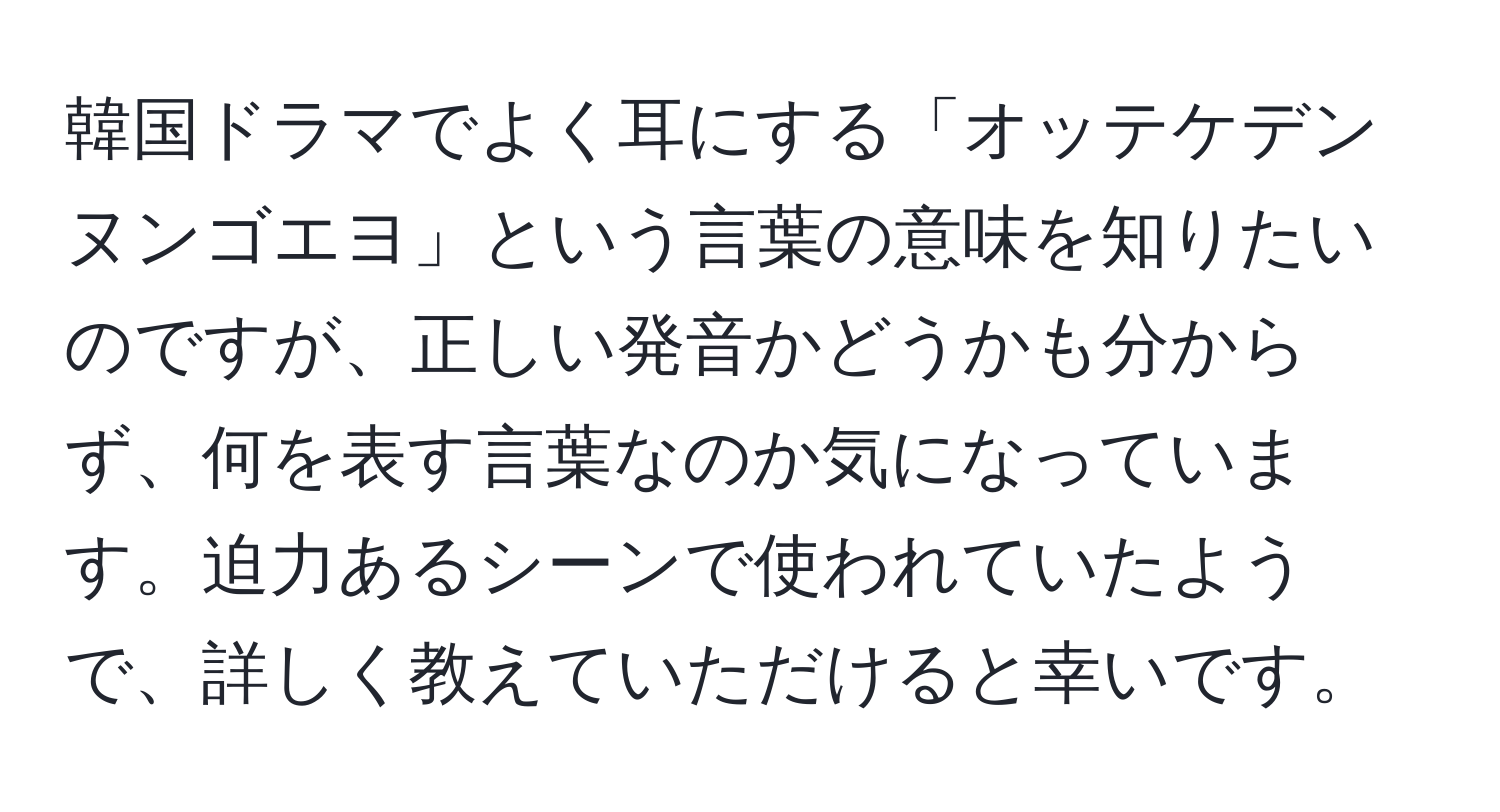 韓国ドラマでよく耳にする「オッテケデンヌンゴエヨ」という言葉の意味を知りたいのですが、正しい発音かどうかも分からず、何を表す言葉なのか気になっています。迫力あるシーンで使われていたようで、詳しく教えていただけると幸いです。