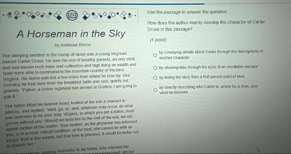 Use the passage to answer the question. 
How does the author mainly develop the character of Carter 
A Horseman in the Sky Druse in this passage? 
(1 point) 
by Ambrose Bierce 
The sleeping sentinel in the clump of laurel was a young Virginian by conveying details about Carter through the descriptions of 
named Carter Druse. He was the son of wealthy parents, an only child, another character 
and had known such ease and cultivation and high living as wealth and 
taste were able to command in the mountain country of Western by showing bias through the eyes of an unreliable narrator 
Virginia. His home was but a few miles from where he now lay. One by telling the story from a first-person point of view 
morning he had risen from the breakfast table and said, quietly but 
gravely: "Father, a Union regiment has arrived at Grafton. I am going to by directly describing who Carter is, where he is from, and 
join it." what he believes 
The father lifted his leonine head, looked at the son a moment in 
silence, and replied: "Well, go, sir, and, whatever may occur, do what 
you conceive to be your duty. Virginia, to which you are a traitor, must 
get on without you. Should we both live to the end of the war, we will 
speak further of the matter. Your mother, as the physician has informed 
you, is in a most critical condition; at the best, she cannot be with us 
longer than a few weeks, but that time is precious. It would be better not to disturb her." 
Druse, bowing reverently to his father, who returned the 
baking heart, left the