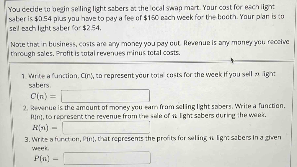 You decide to begin selling light sabers at the local swap mart. Your cost for each light 
saber is $0.54 plus you have to pay a fee of $160 each week for the booth. Your plan is to 
sell each light saber for $2.54. 
Note that in business, costs are any money you pay out. Revenue is any money you receive 
through sales. Profit is total revenues minus total costs. 
1. Write a function, C(n), to represent your total costs for the week if you sell n light 
sabers.
C(n)=□
2. Revenue is the amount of money you earn from selling light sabers. Write a function,
R(n) , to represent the revenue from the sale of n light sabers during the week.
R(n)=□
3. Write a function, P(n) , that represents the profits for selling n light sabers in a given 
week.
P(n)=□