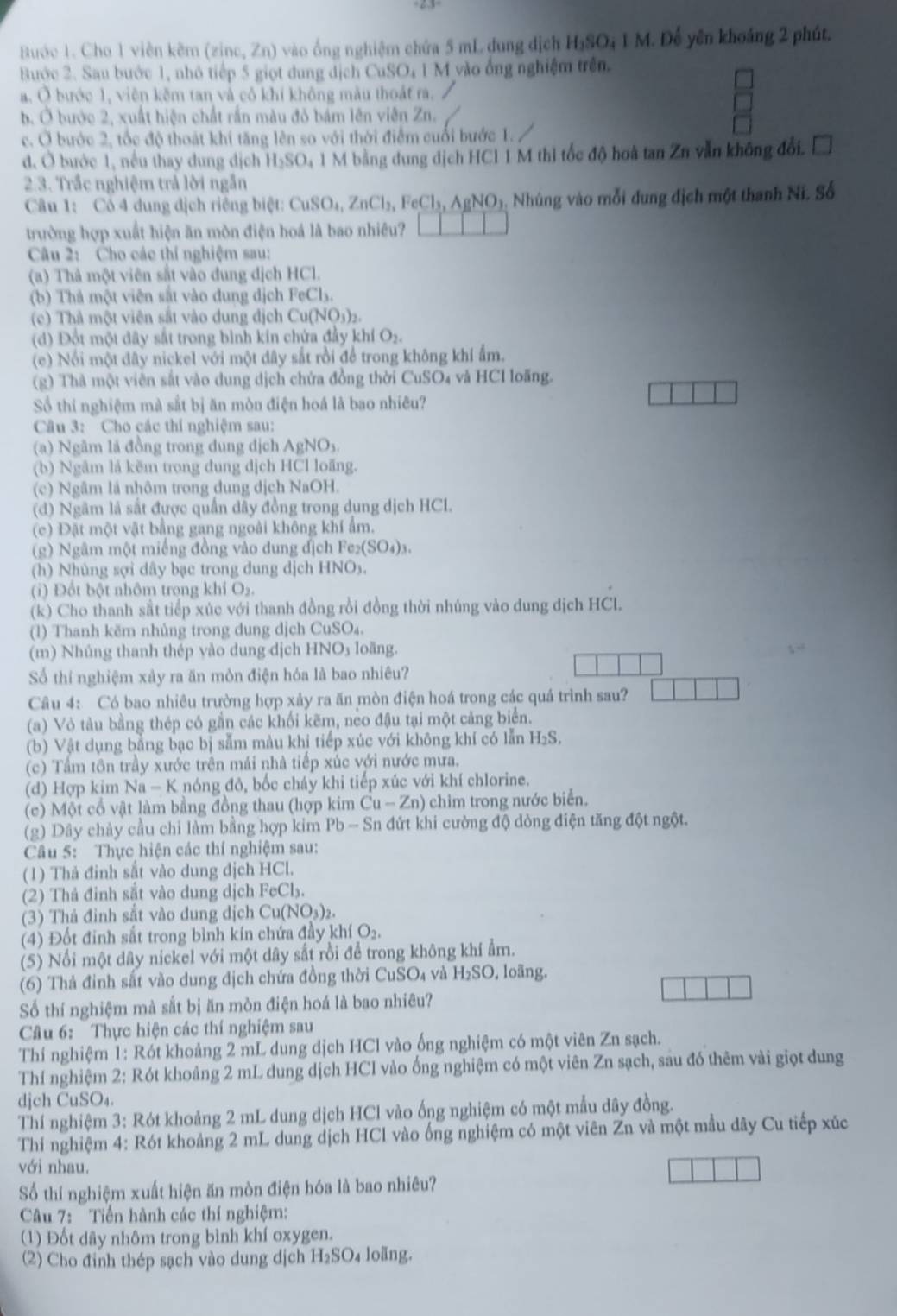 Buớc 1. Cho 1 viên kẽm (zinc, Zn) vào ổng nghiệm chứa 5 mL đung địch H_3SO_41N 1. Để yên khoảng 2 phút,
Bước 2. Sau bước 1, nhỏ tiếp 5 giọt dung dịch CuSO₄ 1 M vào ống nghiệm trên.
a. Ở bước 1, viên kêm tan và cô khí không màu thoát ra.
b. Ở bước 2, xuất hiện chất rần màu đỏ bám lên viên Zn.
c. Ở bước 2, tốc độ thoát khí tăng lên so với thời điểm cuối bước 1.
đ. Ở bước 1, nều thay dung dịch H_2SO 1 M bằng dung dịch HCl 1 M thì tốc độ hoà tan Zn vẫn không đổi.
2.3. Trắc nghiệm trả lời ngắn
Câu 1: Có 4 dung dịch riêng biệt: CuSO_4,ZnCl_2,FeCl_3,AgNO_3 Nhúng vào mỗi đung địch một thanh Ni. Số
trường hợp xuất hiện ăn mòn điện hoá là bao nhiêu?
Câu 2: Cho các thí nghiệm sau:
(a) Thà một viên sắt vào đung dịch HCl.
(b) Thà một viên sắt vào dung dịch FeC b.
c) Thả một viên sắt vào dung địch Cu(NO_3)_2.
(d) Đốt một dây sắt trong bình kin chứa đầy khí O₂.
(e) Nổi một đây nickel với một dây sắt rồi để trong không khí ẩm.
(g) Thà một viên sắt vào dung dịch chứa đồng thời CuSO₄ và HCl loãng.
Sổ thi nghiệm mà sắt bị ăn mòn điện hoá là bao nhiêu?
Câu 3: Cho các thí nghiệm sau:
(a) Ngâm lá đồng trong dung dịch AgNO₃.
(b) Ngâm là kẽm trong dung dịch HCl loăng.
(c) Ngâm là nhôm trong dung dịch NaOH.
(d) Ngâm là sắt được quần dây đồng trong dụng dịch HCL.
(c) Đặt một vật bằng gang ngoài không khí ẩm.
(g) Ngâm một miếng đồng vào dung địch Fe_2(SO_4)_3.
(h) Nhủng sợi dây bạc trong dung dịch HNO3.
(i) Đổt bột nhôm trong khí O₂.
(k) Cho thanh sắt tiếp xúc với thanh đồng rồi đồng thời nhúng vào dung dịch HCl.
(1) Thanh kẽm nhủng trong dung dịch CuSO₄.
(m) Nhủng thanh thép yào dung dịch H INO loàng.
Số thí nghiệm xảy ra ăn mòn điện hóa là bao nhiêu?
Câu 4: Có bao nhiêu trường hợp xảy ra ăn mòn điện hoá trong các quá trình sau?
(a) Vỏ tàu bằng thép có gần các khối kẽm, neo đậu tại một cảng biển.
(b) Vật dụng bằng bạc bị sẵm màu khị tiếp xúc với không khí có lẫn H₂S.
(c) Tầm tôn trầy xước trên mái nhà tiếp xúc với nước mưa.
(d) Hợp kim Na - K nóng đỏ, bốc cháy khi tiếp xúc với khí chlorine.
(c) Một cổ vật làm bằng đồng thau (hợp kim Cu-Zn) chim trong nước biển.
(g) Dây chảy cầu chỉ làm bằng hợp kim Pb-Sn l đứt khi cường độ dòng điện tăng đột ngột.
Câu 5: Thực hiện các thí nghiệm sau:
(1) Thả đinh sắt vào dung dịch HCl.
(2) Thả đinh sắt vào dung dịch FeCl_3.
(3) Thả đinh sắt vào dung dịch Cu(NO_3)_2
(4) Đốt đinh sắt trong bình kín chứa đầy khí O_2
(5) Nổi một dây nickel với một dây sắt rồi để trong không khí ẩm.
(6) Thả đinh sắt vào dung địch chứa đồng thời CuSO₄ và H_2SO , loãng.
Số thí nghiệm mà sắt bị ăn mòn điện hoá là bao nhiêu?
Câu 6:  Thực hiện các thí nghiệm sau
Thí nghiệm 1: Rót khoảng 2 mL dung dịch HCl vào ống nghiệm có một viên Zn sạch.
Thí nghiệm 2: Rót khoảng 2 mL dung dịch HCl vào ống nghiệm có một viên Zn sạch, sau đó thêm vài giọt dung
djch CuSO₄.
Thí nghiệm 3: Rót khoảng 2 mL dung dịch HCl vào ống nghiệm có một mẫu dây đồng.
Thí nghiệm 4: Rót khoảng 2 mL dung dịch HCl vào ống nghiệm có một viên Zn và một mẫu dây Cu tiếp xúc
với nhau.
Số thí nghiệm xuất hiện ăn mòn điện hóa là bao nhiêu?
Câu 7:  Tiền hành các thí nghiệm:
(1) Đốt dây nhôm trong bình khí oxygen.
(2) Cho đinh thép sạch vào dung dịch H_2SO_4 loãng.