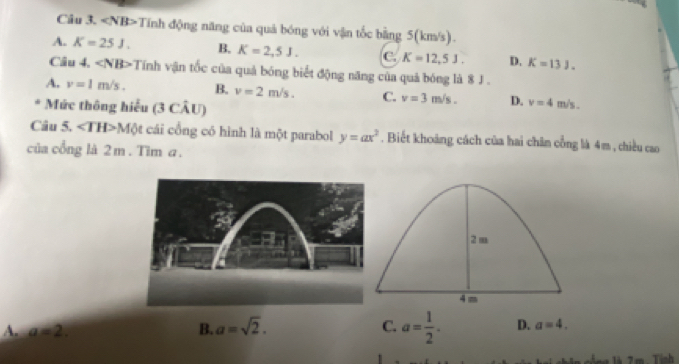 «NB>Tính động năng của quả bóng với vận tốc bằng 5(km/s).
A. K=25J. B. K=2,5J. C. K=12,5J. D. K=13J. 
Câu 4. ∠ NB>1 Tính vận tốc của quả bóng biết động năng của quả bóng là 8 J.
A. v=1m/s. B. v=2m/s. C. v=3m/s. D. v=4m/s. 
* Mức thông hiểu (3 CÂU)
Câu 5. Mot cái cổng có hình là một parabol y=ax^2. Biết khoảng cách của hai chân cổng là 4m , chiều cao
của cổng là 2 m. Tìm a.
A. a=2. B. a=sqrt(2). C. a= 1/2 . D. a=4. 
i n là 7m. Tính