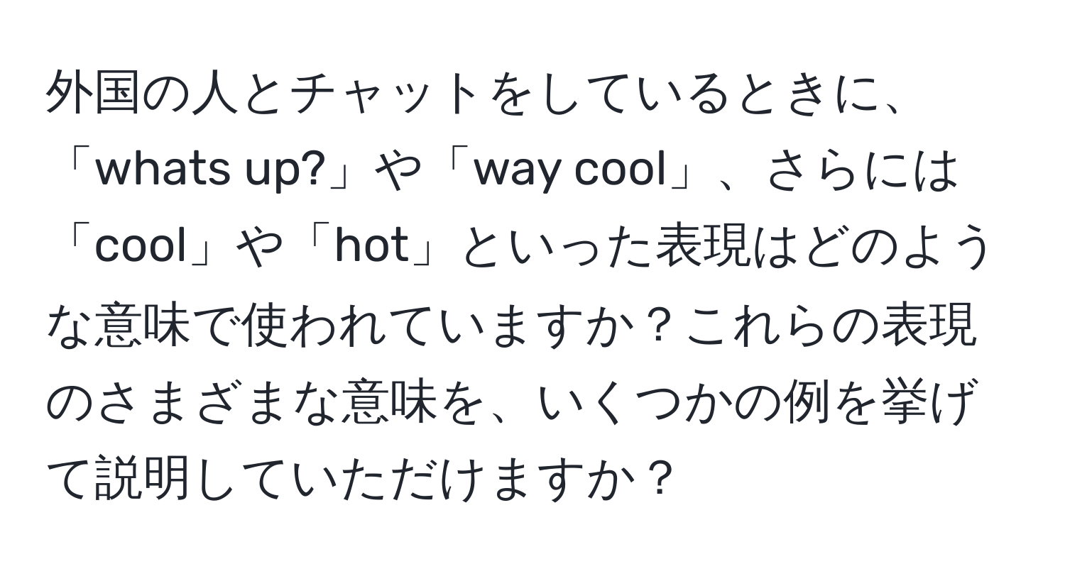 外国の人とチャットをしているときに、「whats up?」や「way cool」、さらには「cool」や「hot」といった表現はどのような意味で使われていますか？これらの表現のさまざまな意味を、いくつかの例を挙げて説明していただけますか？