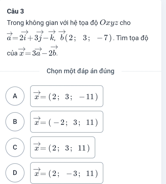 Trong không gian với hệ tọa độ Oxyz cho
vector a=2vector i+3vector j-vector k,vector b(2;3;-7). Tìm tọa độ
cuavector x=3vector a-2vector b.
Chọn một đáp án đúng
A vector x=(2;3;-11)
B vector x=(-2;3;11)
C vector x=(2;3;11)
D vector x=(2;-3;11)