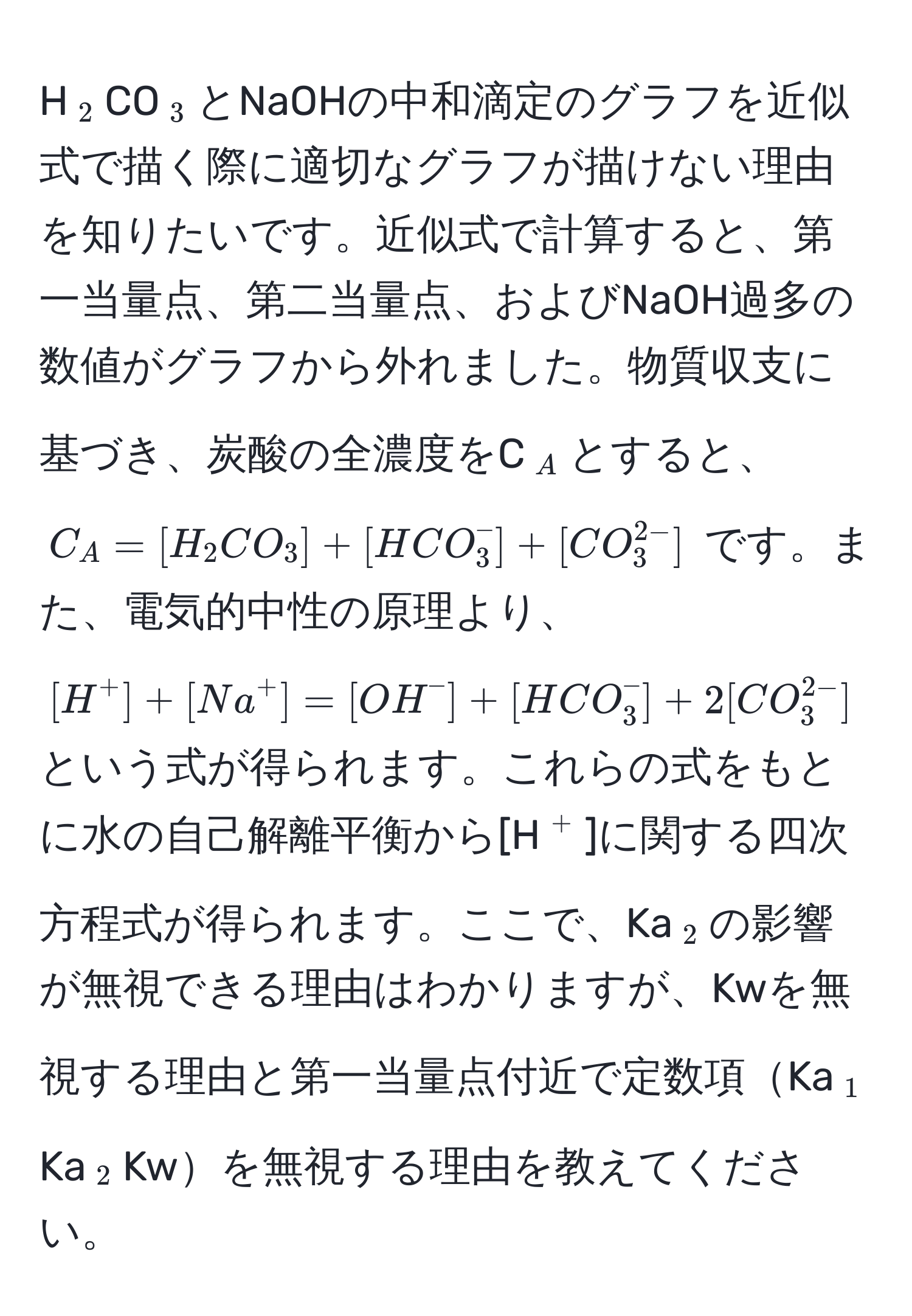 H(_2)CO(_3)とNaOHの中和滴定のグラフを近似式で描く際に適切なグラフが描けない理由を知りたいです。近似式で計算すると、第一当量点、第二当量点、およびNaOH過多の数値がグラフから外れました。物質収支に基づき、炭酸の全濃度をC(_A)とすると、 (C_A = [H_2CO_3] + [HCO_3^(-] + [CO_3^2-)]) です。また、電気的中性の原理より、 ([H^(+] + [Na^+] = [OH^-] + [HCO_3^-] + 2[CO_3^2-)]) という式が得られます。これらの式をもとに水の自己解離平衡から[H(^+)]に関する四次方程式が得られます。ここで、Ka(_2)の影響が無視できる理由はわかりますが、Kwを無視する理由と第一当量点付近で定数項Ka(_1)Ka(_2)Kwを無視する理由を教えてください。