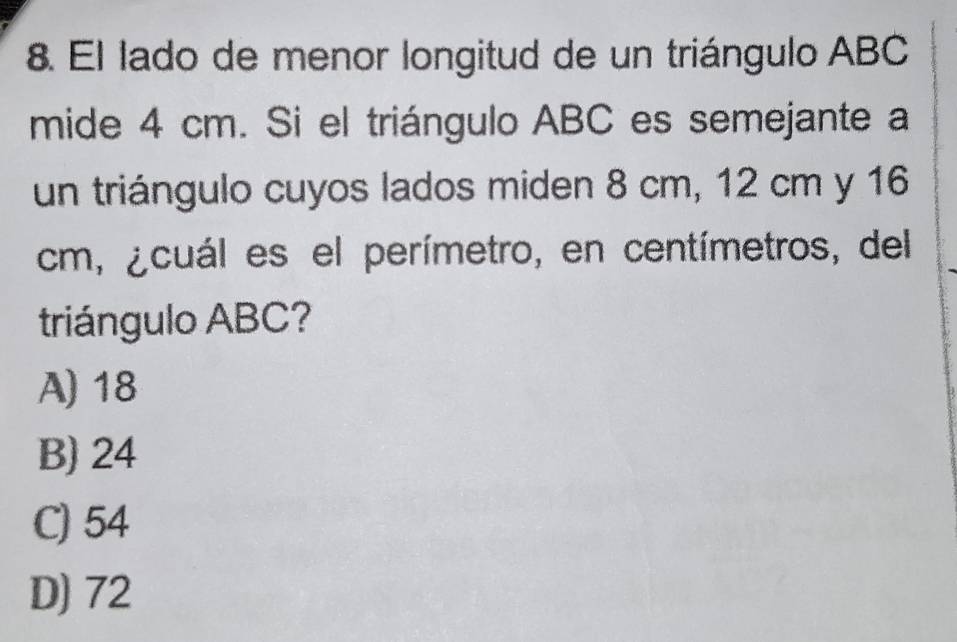 El lado de menor longitud de un triángulo ABC
mide 4 cm. Si el triángulo ABC es semejante a
un triángulo cuyos lados miden 8 cm, 12 cm y 16
cm, ¿cuál es el perímetro, en centímetros, del
triángulo ABC?
A) 18
B) 24
C) 54
D) 72