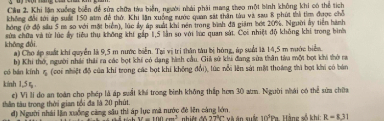 ' d y K ội náng c ủ ch a 
Câu 2. Khi lặn xuống biển để sửa chữa tàu biển, người nhái phải mang theo một bình không khí có thể tích 
không đổi tới áp suất 150 atm đề thở. Khi lặn xuống nước quan sát thân tàu và sau 8 phút thì tìm được chỗ 
hồng (ở độ sâu 5 m so với mặt biển), lúc ấy áp suất khí nén trong bình đã giảm bớt 20%. Người ấy tiền hành 
sửa chữa và từ lúc ấy tiêu thụ không khí gấp 1, 5 lần so với lúc quan sát. Coi nhiệt độ không khí trong bình 
không đổi. 
a) Cho áp suất khí quyển là 9,5 m nước biển. Tại vị trí thân tàu bị hỏng, áp suất là 14,5 m nước biển. 
b) Khi thở, người nhái thải ra các bọt khí có dạng hình cầu. Giả sử khi đang sửa thân tàu một bọt khí thờ ra 
có bán kính r_0 (coi nhiệt độ của khí trong các bọt khí không đổi), lúc nổi lên sát mặt thoáng thì bọt khí có bán 
kinh 1, 5 ζ . 
c) Vì lí do an toàn cho phép là áp suất khí trong bình không thấp hơn 30 atm. Người nhái có thể sửa chữa 
thân tàu trong thời gian tối đa là 20 phút. 
d) Người nhái lặn xuống càng sâu thì áp lực mà nước đè lên càng lớn.
V=100cm^3 nhiệt độ 27°C và án suất 10^5Pa Hằng số khí: R=8,31