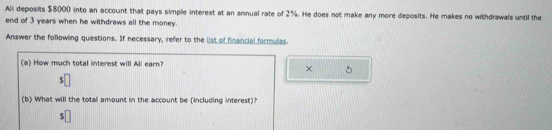 Ali deposits $8000 into an account that pays simple interest at an annual rate of 2%. He does not make any more deposits. He makes no withdrawals until the 
end of 3 years when he withdraws all the money. 
Answer the following questions. If necessary, refer to the list of financial formulas. 
(a) How much total interest will Ali earn? 
× 
(b) What will the total amount in the account be (including interest)?