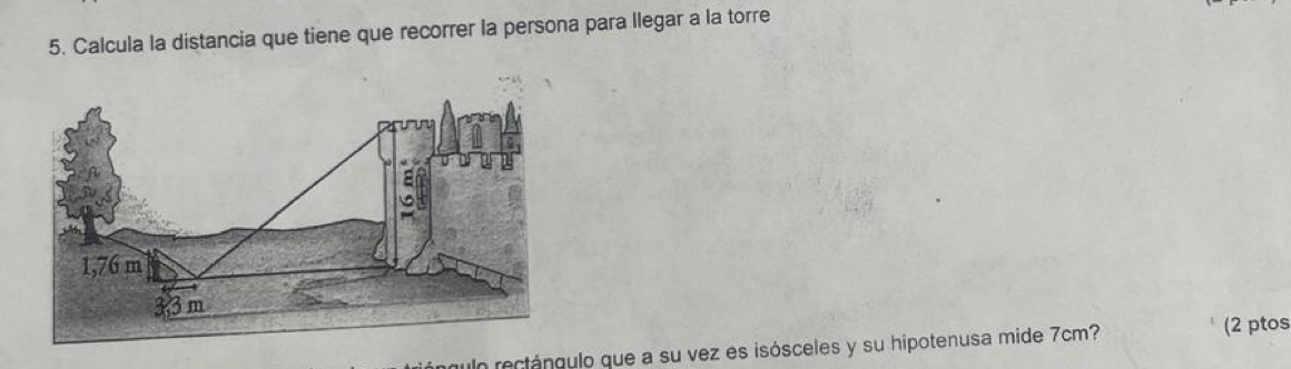 Calcula la distancia que tiene que recorrer la persona para llegar a la torre 
un rectánculo que a su vez es isósceles y su hipotenusa mide 7cm? 
(2 ptos