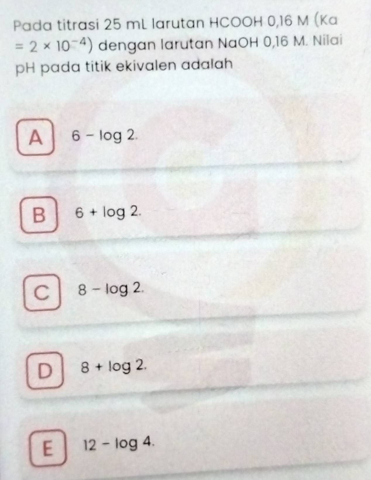 Pada titrasi 25 mL larutan HCOOH 0,16 M (Ka
=2* 10^(-4)) dengan larutan NaOH 0,16 M. Nilai
pH pada titik ekivalen adalah
A 6-log 2.
B 6+log 2.
C 8-log 2.
D 8+log 2.
E 12-log 4.