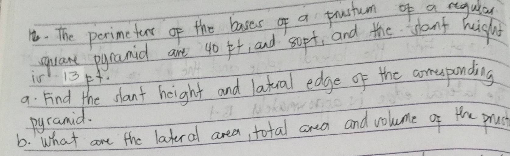 The perimefarr of the bases of a prustum of a reagulay 
qquant pyramid are 40 pt, and sopt, and the sant hight 
i5s 13p+. 
a Find the slant height and latual edge of the coresponding 
pyramid. 
6. What are the lateral area, total area and volume of the pruc