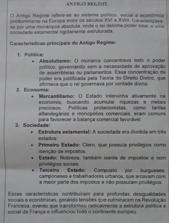 ANTIGO REGIME
O Antigo Regime refere-se ao sistema político, social e econômico
predominante na Europa entre os séculos XVI a XVIII. Caracterizava-
se por uma monarquia absoluta, onde o rei detinha poder total, e uma
sociedade estamental rigidamente estruturada.
Características principais do Antigo Regime:
1. Política:
Absolutismo: O monarca concentrava todo o poder
político, governando sem a necessidade de aprovação
de assembleias ou parlamentos. Essa concentração de
poder era justificada pela Teoria do Direito Divino, que
afirmava que o rei governava por vontade divina.
2. Economia:
Mercantilismo: O Estado intervinha ativamente na
economia, buscando acumular riquezas e metais
preciosos. Políticas protecionistas, como tarifas
alfandegárias e monopólios comerciais, eram comuns
para favorecer a balança comercial favorável.
3. Sociedade:
Estrutura estamental: A sociedade era dividida em três
estados:
Primeiro Estado: Clero, que possuía privilégios como
isenção de impostos.
Estado: Nobreza, também isenta de impostos e com
privilégios sociais.
Terceiro Estado: Composto por burgueses,
camponeses e trabalhadores urbanos, que arcavam com
a maior parte dos impostos e não possuíam privilégios.
Essas características contribuíram para profundas desigualdades
sociais e econômicas, gerando tensões que culminaram na Revolução
Francesa, evento que transformou radicalmente a estrutura política e
social da França e influenciou todo o continente europeu.