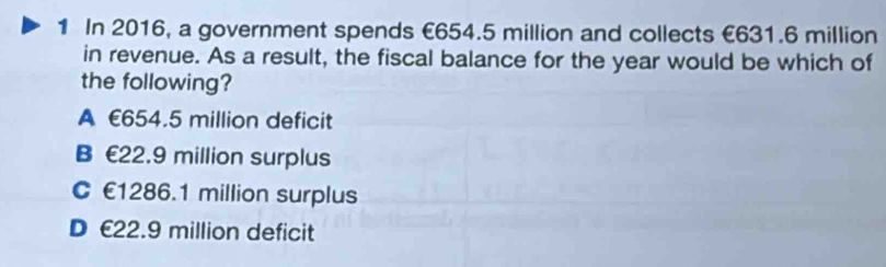 In 2016, a government spends €654.5 million and collects €631.6 million
in revenue. As a result, the fiscal balance for the year would be which of
the following?
A £654.5 million deficit
B £22.9 million surplus
C £1286.1 million surplus
D £22.9 million deficit