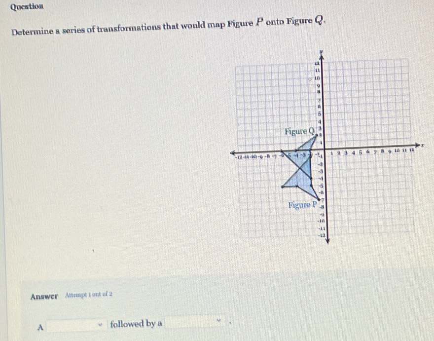 Question
Determine a series of transformations that would map Figure P onto Figure Q.
m0
5
4
Figure Q 3
i
-12 -11 -20 -9 -B -7 -b -4 -3 - 9 3 4 5 7 a t0 11 19 x
4
-3
-4
-5
-6
Figure P -8
-9
-10
-11
-13
Answer Attempt 1 out of 2
A ()^1_]_11 followed by a □