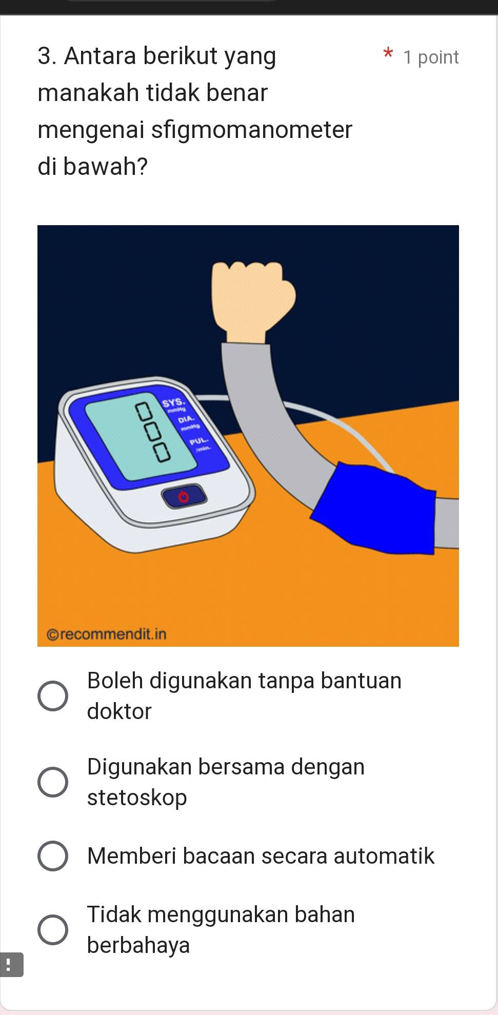 Antara berikut yang 1 point
manakah tidak benar
mengenai sfigmomanometer
di bawah?
Boleh digunakan tanpa bantuan
doktor
Digunakan bersama dengan
stetoskop
Memberi bacaan secara automatik
Tidak menggunakan bahan
berbahaya
!