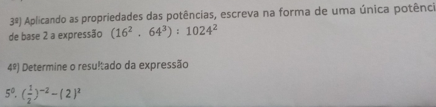 3^(_ circ)) Aplicando as propriedades das potências, escreva na forma de uma única potência 
de base 2 a expressão (16^2.64^3):1024^2
4^(_ circ)) Determine o resultado da expressão
5^0· ( 1/2 )^-2-(2)^2