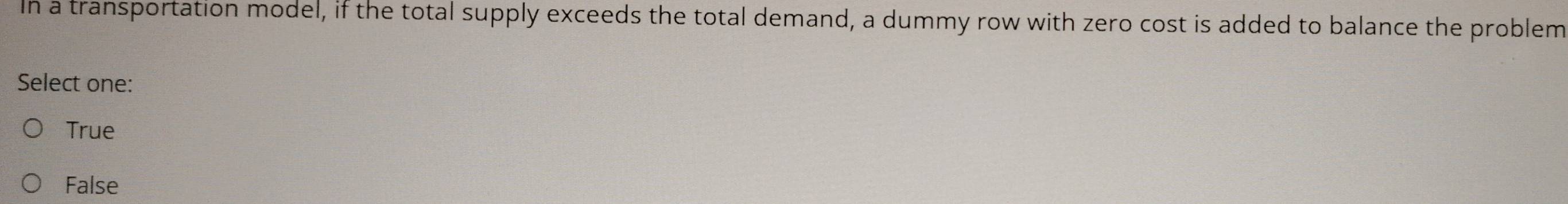 In a transportation model, if the total supply exceeds the total demand, a dummy row with zero cost is added to balance the problem
Select one:
True
False