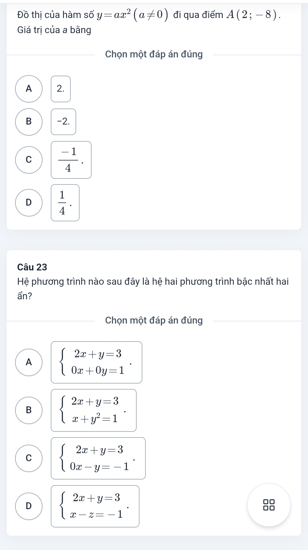 Đồ thị của hàm số y=ax^2(a!= 0) đi qua điểm A(2;-8). 
Giá trị của a bằng
Chọn một đáp án đúng
A 2.
B -2.
C  (-1)/4 .
D  1/4 . 
Câu 23
Hệ phương trình nào sau đây là hệ hai phương trình bậc nhất hai
ẩn?
Chọn một đáp án đúng
A beginarrayl 2x+y=3 0x+0y=1endarray..
B beginarrayl 2x+y=3 x+y^2=1endarray..
C beginarrayl 2x+y=3 0x-y=-1endarray..
D beginarrayl 2x+y=3 x-z=-1endarray.. 
□□
□□