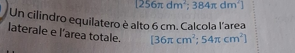 [256π dm^2;384π dm^2]
Un cilindro equilatero è alto 6 cm. Calcola l'area 
laterale e l’area totale.
[36π cm^2;54π cm^2]