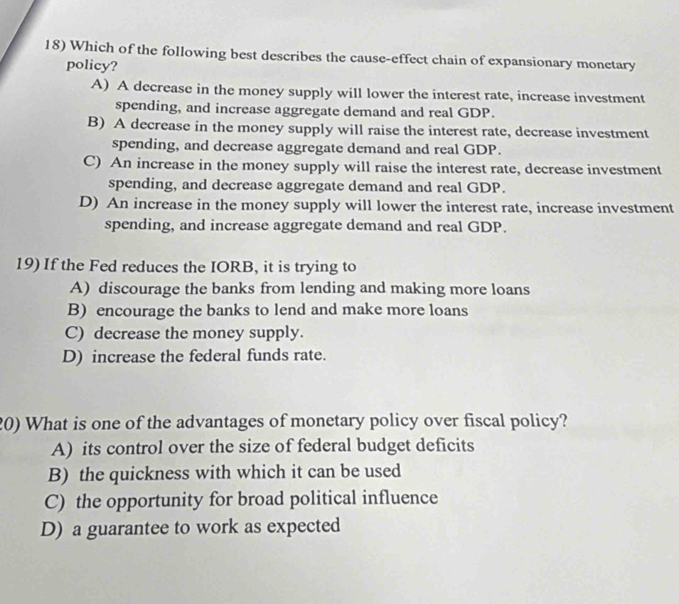 Which of the following best describes the cause-effect chain of expansionary monetary
policy?
A) A decrease in the money supply will lower the interest rate, increase investment
spending, and increase aggregate demand and real GDP.
B) A decrease in the money supply will raise the interest rate, decrease investment
spending, and decrease aggregate demand and real GDP.
C) An increase in the money supply will raise the interest rate, decrease investment
spending, and decrease aggregate demand and real GDP.
D) An increase in the money supply will lower the interest rate, increase investment
spending, and increase aggregate demand and real GDP.
19) If the Fed reduces the IORB, it is trying to
A) discourage the banks from lending and making more loans
B) encourage the banks to lend and make more loans
C) decrease the money supply.
D) increase the federal funds rate.
20) What is one of the advantages of monetary policy over fiscal policy?
A) its control over the size of federal budget deficits
B) the quickness with which it can be used
C) the opportunity for broad political influence
D) a guarantee to work as expected