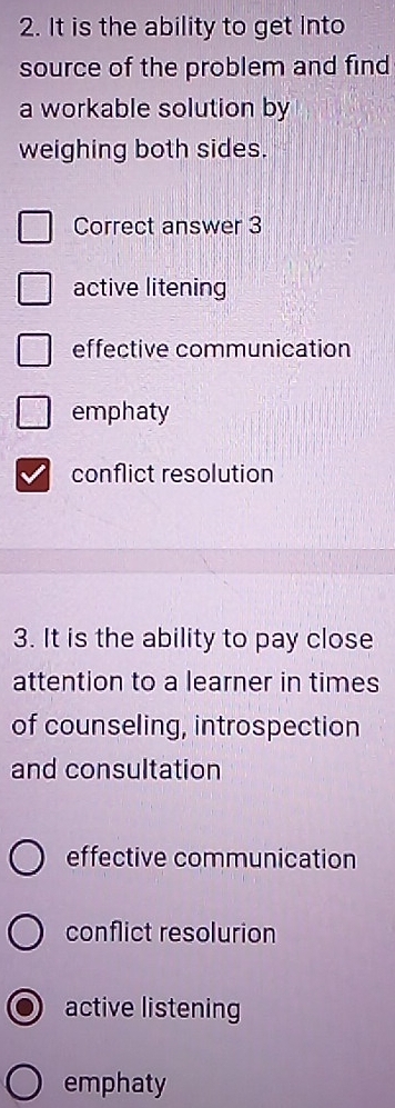 It is the ability to get Into
source of the problem and find
a workable solution by
weighing both sides.
Correct answer 3
active litening
effective communication
emphaty
conflict resolution
3. It is the ability to pay close
attention to a learner in times
of counseling, introspection
and consultation
effective communication
conflict resolurion
active listening
emphaty