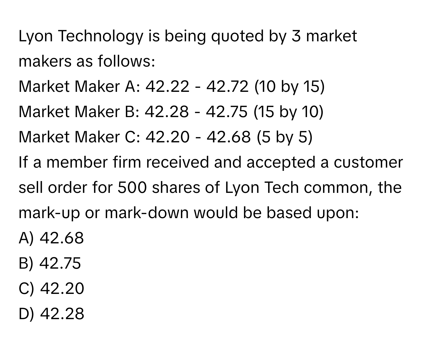 Lyon Technology is being quoted by 3 market makers as follows:

Market Maker A: 42.22 - 42.72 (10 by 15)
Market Maker B: 42.28 - 42.75 (15 by 10)
Market Maker C: 42.20 - 42.68 (5 by 5)

If a member firm received and accepted a customer sell order for 500 shares of Lyon Tech common, the mark-up or mark-down would be based upon:

A) 42.68
B) 42.75
C) 42.20
D) 42.28