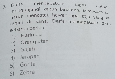 Daffa mendapatkan tugas untuk
mengunjungi kebun binatang, kemudian ia
harus mencatat hewan apa saja yang ia
temui di sana. Daffa mendapatkan data
sebagai berikut
1) Harimau
2) Orang utan
3) Gajah
4) Jerapah
5) Gorila
6) Zebra