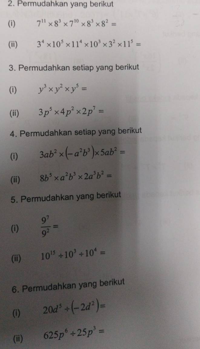 Permudahkan yang berikut 
(i) 7^(11)* 8^3* 7^(10)* 8^3* 8^2=
(ii)
3^4* 10^5* 11^4* 10^3* 3^2* 11^5=
3. Permudahkan setiap yang berikut 
(i) y^3* y^2* y^5=
(ii) 3p^5* 4p^2* 2p^7=
4. Permudahkan setiap yang berikut 
(i) 3ab^2* (-a^2b^3)* 5ab^2=
(ii) 8b^5* a^2b^3* 2a^3b^2=
5. Permudahkan yang berikut 
(i)  9^7/9^2 =
(ii)
10^(15)/ 10^3/ 10^4=
6. Permudahkan yang berikut 
(i)
20d^5/ (-2d^2)=
(ii)
625p^6/ 25p^3=