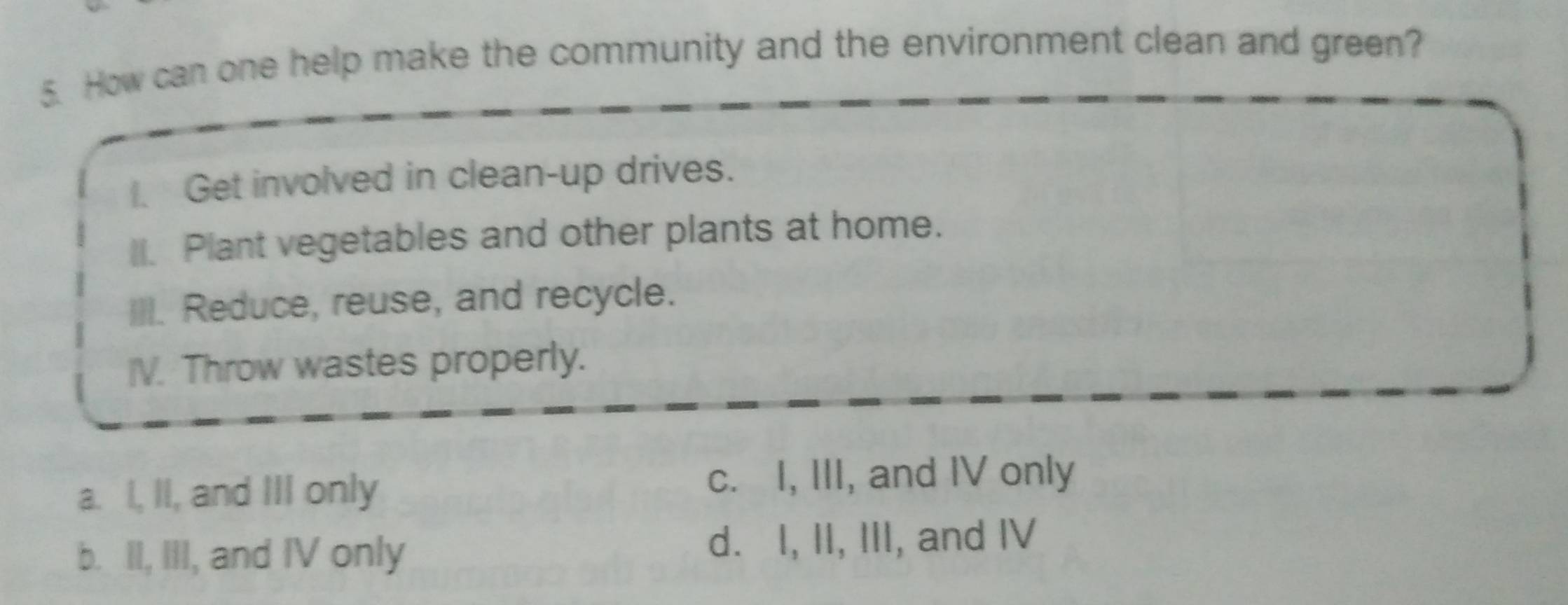 How can one help make the community and the environment clean and green?
Get involved in clean-up drives.
_. Plant vegetables and other plants at home.
III. Reduce, reuse, and recycle.
V. Throw wastes properly.
a. I, II, and III only
c. I, III, and IV only
b. II, III, and IV only d. I, II, III, and IV