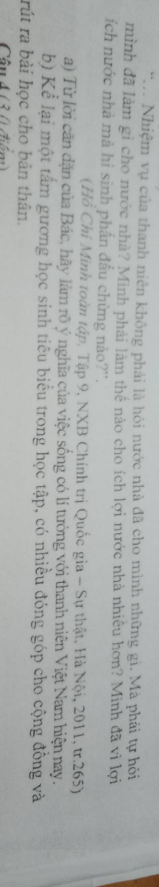 Nhiệm vụ của thanh niên không phải là hỏi nước nhà đã cho mình những gì. Mà phải tự hỏi 
mình đã làm gì cho nước nhà? Mình phải làm thế nào cho ích lợi nước nhà nhiều hơn? Mình đã vì lợi 
ích nước nhà mà hi sinh phấn đấu chừng nào?''. 
(Hồ Chí Mình toàn tập, Tập 9, NXB Chính trị Quốc gia - Sự thật. Hà Nội, 2011, tr. 265) 
a) Từ lời căn dặn của Bác, hãy làm rõ ý nghĩa của việc sống có lí tưởng với thanh niên Việt Nam hiện nay. 
b) Kể lại một tấm gương học sinh tiêu biểu trong học tập, có nhiều đóng góp cho cộng đồng và 
rút ra bài học cho bản thân. 
Câu 4 (3 (điểm)