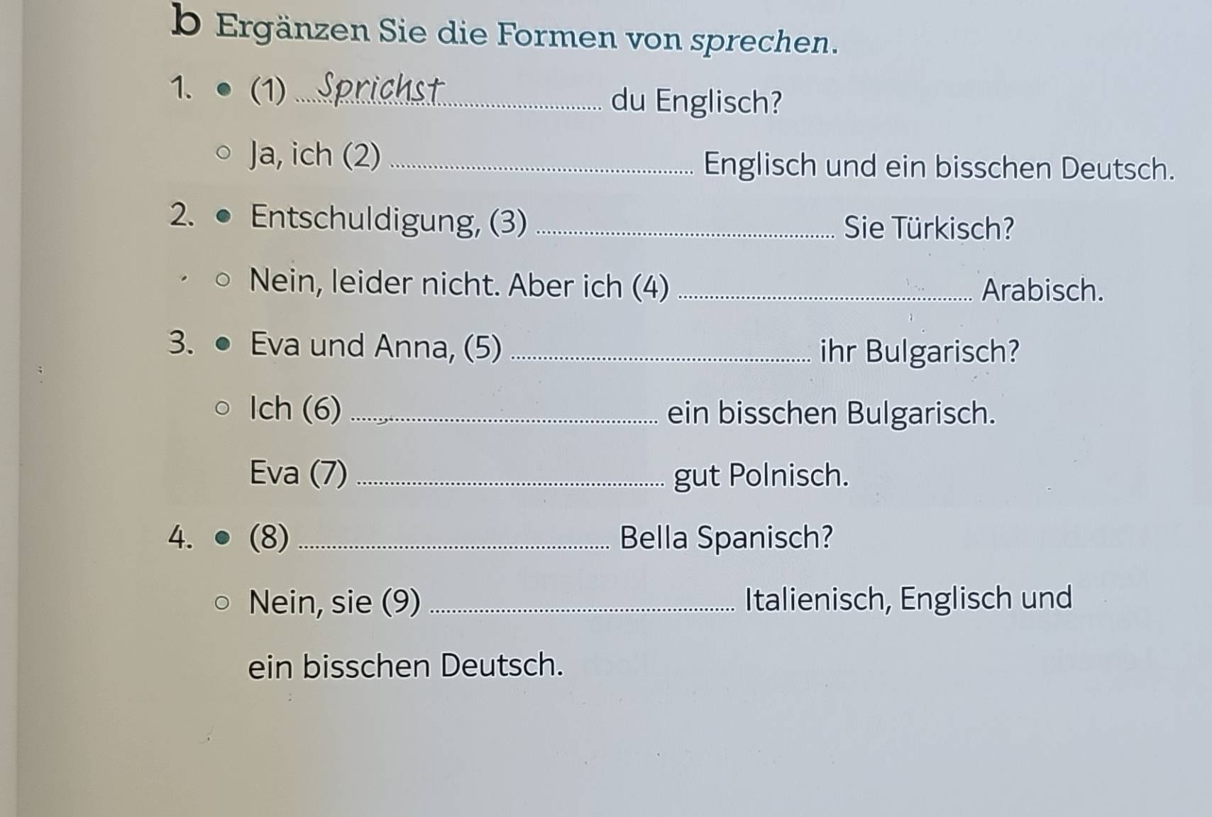 Ergänzen Sie die Formen von sprechen. 
1. (1)_ 
du Englisch? 
Ja, ich (2)_ 
Englisch und ein bisschen Deutsch. 
2. Entschuldigung, (3) _ Sie Türkisch? 
Nein, leider nicht. Aber ich (4) _Arabisch. 
3. Eva und Anna, (5) _ihr Bulgarisch? 
Ich (6) _ein bisschen Bulgarisch. 
Eva (7) _gut Polnisch. 
4. (8) _Bella Spanisch? 
Nein, sie (9) _Italienisch, Englisch und 
ein bisschen Deutsch.